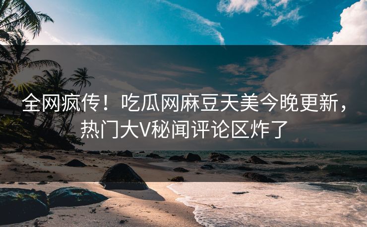 全网疯传！吃瓜网麻豆天美今晚更新，热门大V秘闻评论区炸了