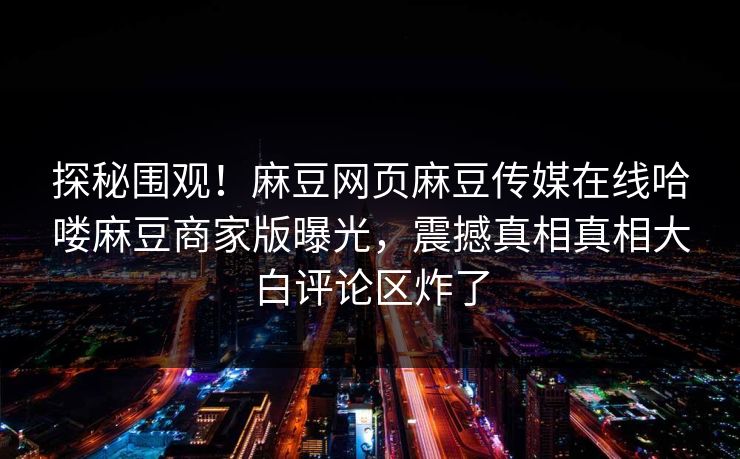 探秘围观！麻豆网页麻豆传媒在线哈喽麻豆商家版曝光，震撼真相真相大白评论区炸了