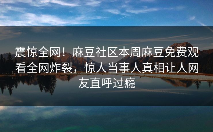 震惊全网！麻豆社区本周麻豆免费观看全网炸裂，惊人当事人真相让人网友直呼过瘾
