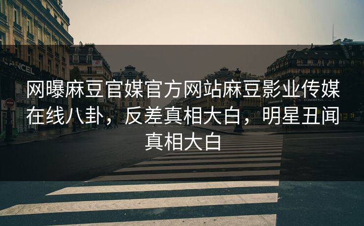 网曝麻豆官媒官方网站麻豆影业传媒在线八卦，反差真相大白，明星丑闻真相大白