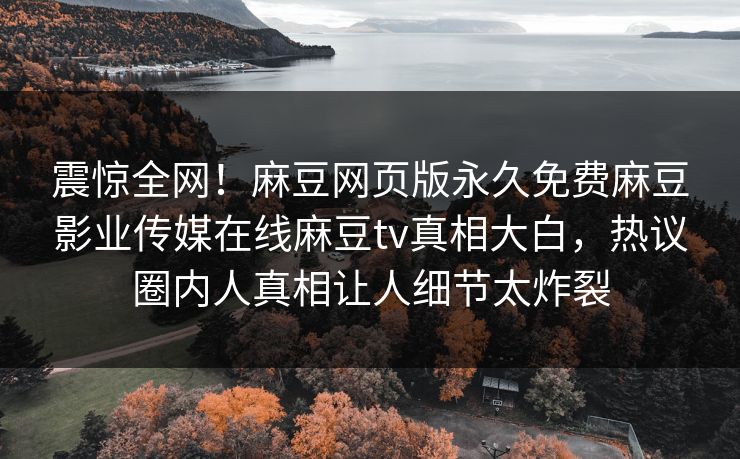 震惊全网！麻豆网页版永久免费麻豆影业传媒在线麻豆tv真相大白，热议圈内人真相让人细节太炸裂