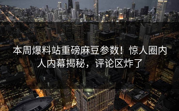 本周爆料站重磅麻豆参数！惊人圈内人内幕揭秘，评论区炸了