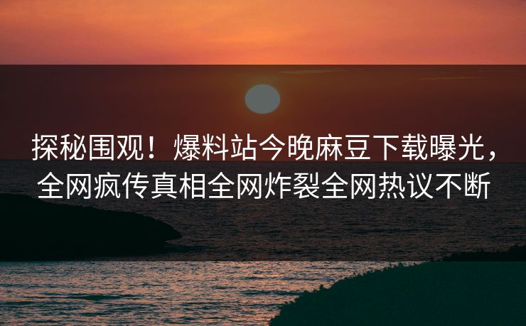 探秘围观！爆料站今晚麻豆下载曝光，全网疯传真相全网炸裂全网热议不断