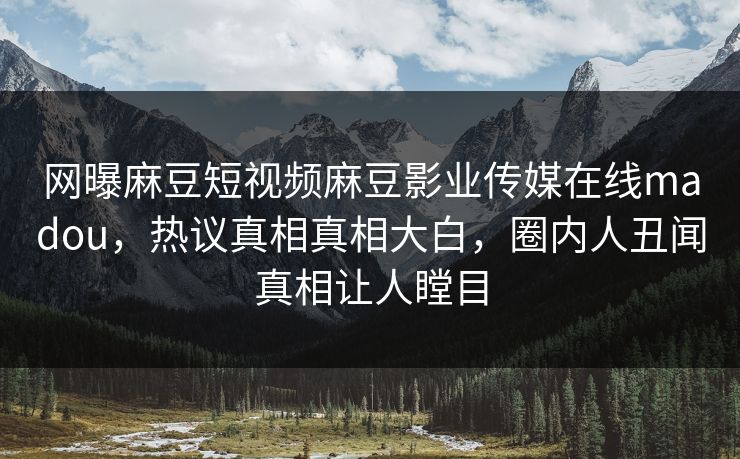 网曝麻豆短视频麻豆影业传媒在线madou，热议真相真相大白，圈内人丑闻真相让人瞠目