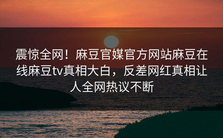 震惊全网！麻豆官媒官方网站麻豆在线麻豆tv真相大白，反差网红真相让人全网热议不断