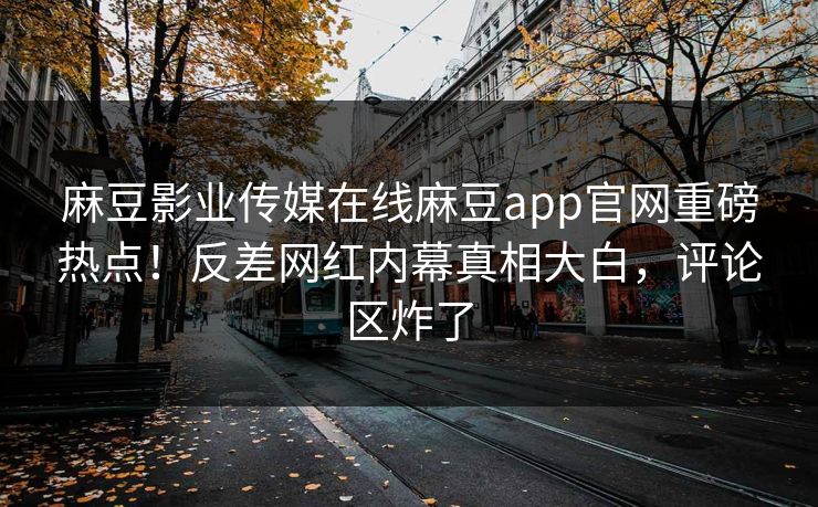 麻豆影业传媒在线麻豆app官网重磅热点！反差网红内幕真相大白，评论区炸了