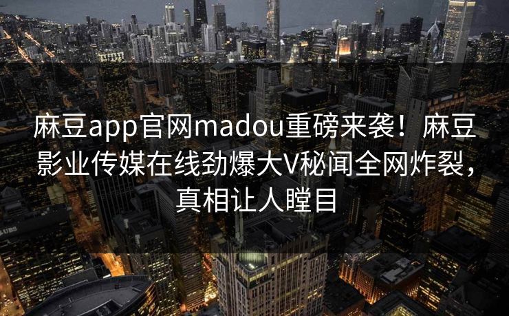 麻豆app官网madou重磅来袭！麻豆影业传媒在线劲爆大V秘闻全网炸裂，真相让人瞠目