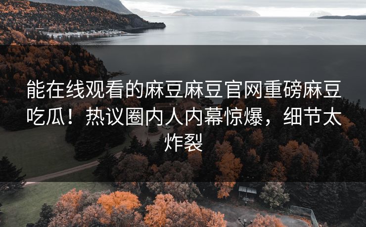 能在线观看的麻豆麻豆官网重磅麻豆吃瓜！热议圈内人内幕惊爆，细节太炸裂