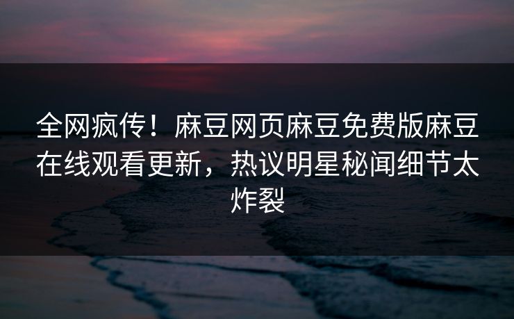 全网疯传！麻豆网页麻豆免费版麻豆在线观看更新，热议明星秘闻细节太炸裂