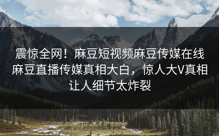 震惊全网！麻豆短视频麻豆传媒在线麻豆直播传媒真相大白，惊人大V真相让人细节太炸裂
