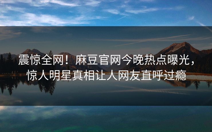 震惊全网！麻豆官网今晚热点曝光，惊人明星真相让人网友直呼过瘾