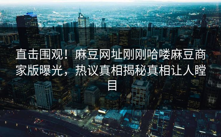 直击围观！麻豆网址刚刚哈喽麻豆商家版曝光，热议真相揭秘真相让人瞠目