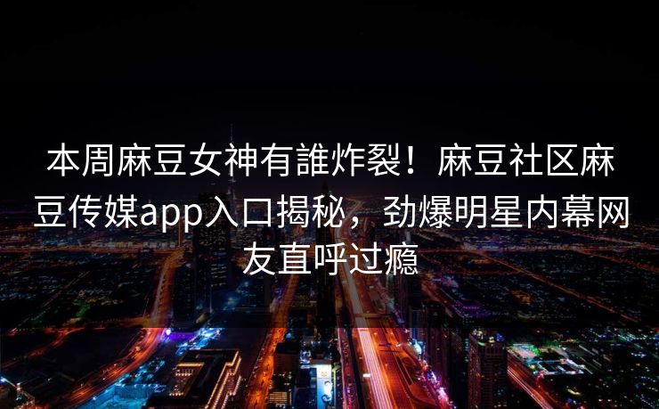本周麻豆女神有誰炸裂！麻豆社区麻豆传媒app入口揭秘，劲爆明星内幕网友直呼过瘾