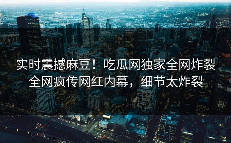 实时震撼麻豆！吃瓜网独家全网炸裂全网疯传网红内幕，细节太炸裂