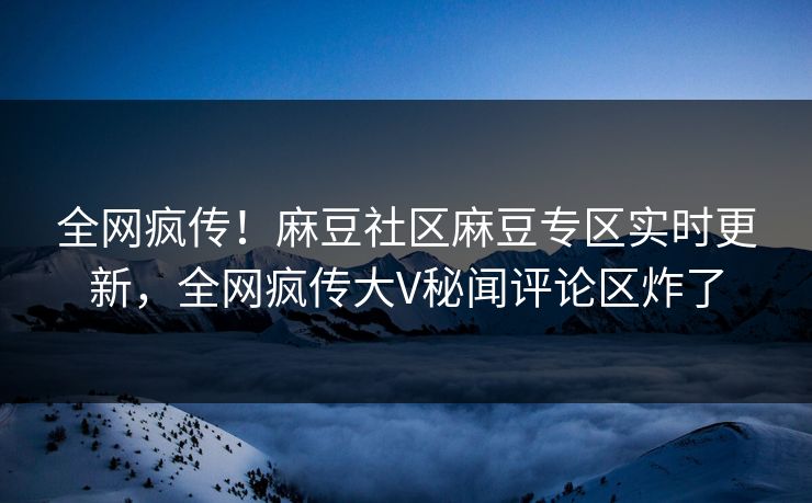全网疯传！麻豆社区麻豆专区实时更新，全网疯传大V秘闻评论区炸了