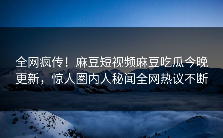 全网疯传！麻豆短视频麻豆吃瓜今晚更新，惊人圈内人秘闻全网热议不断