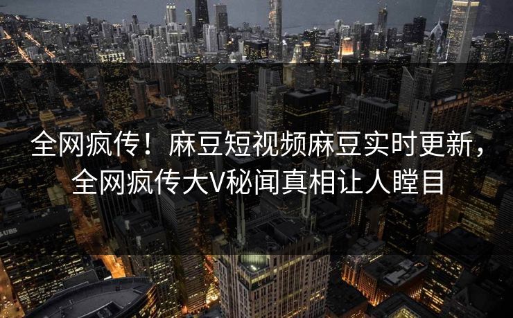 全网疯传！麻豆短视频麻豆实时更新，全网疯传大V秘闻真相让人瞠目