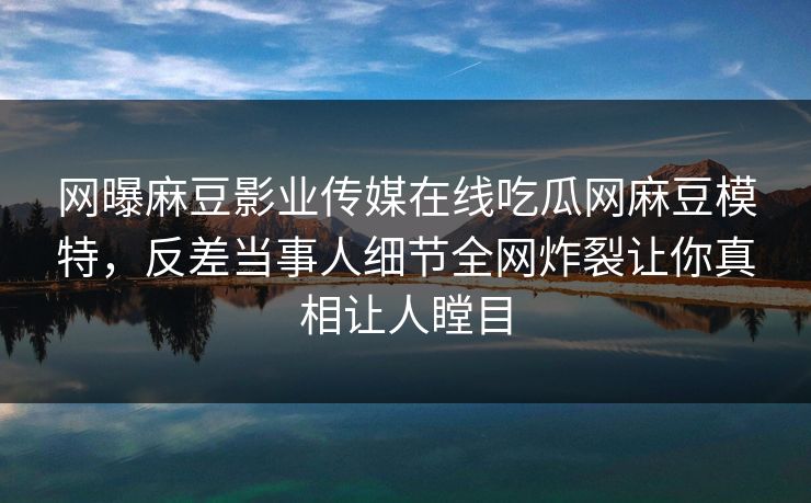 网曝麻豆影业传媒在线吃瓜网麻豆模特，反差当事人细节全网炸裂让你真相让人瞠目