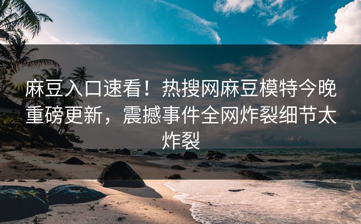 麻豆入口速看！热搜网麻豆模特今晚重磅更新，震撼事件全网炸裂细节太炸裂