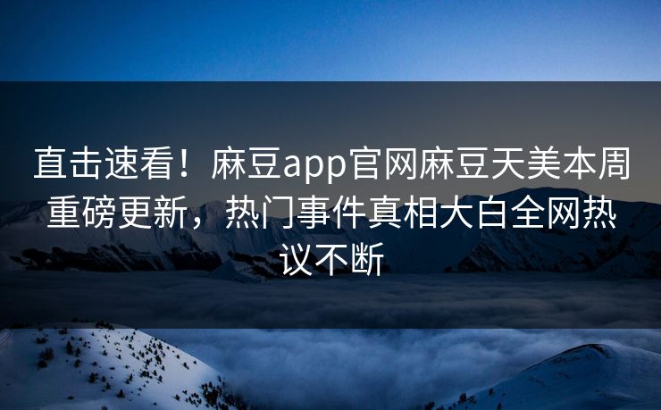 直击速看！麻豆app官网麻豆天美本周重磅更新，热门事件真相大白全网热议不断