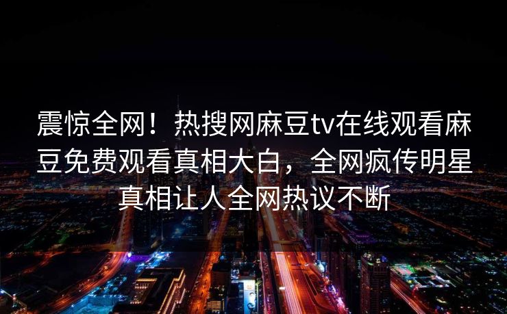 震惊全网！热搜网麻豆tv在线观看麻豆免费观看真相大白，全网疯传明星真相让人全网热议不断