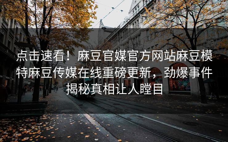 点击速看！麻豆官媒官方网站麻豆模特麻豆传媒在线重磅更新，劲爆事件揭秘真相让人瞠目