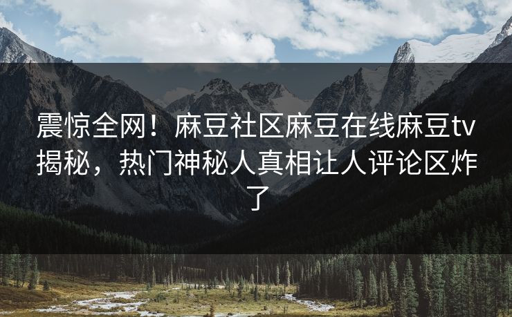震惊全网！麻豆社区麻豆在线麻豆tv揭秘，热门神秘人真相让人评论区炸了