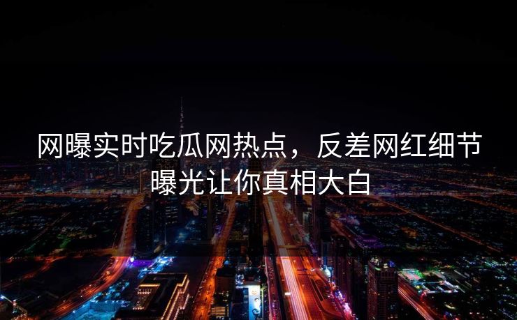 网曝实时吃瓜网热点，反差网红细节曝光让你真相大白