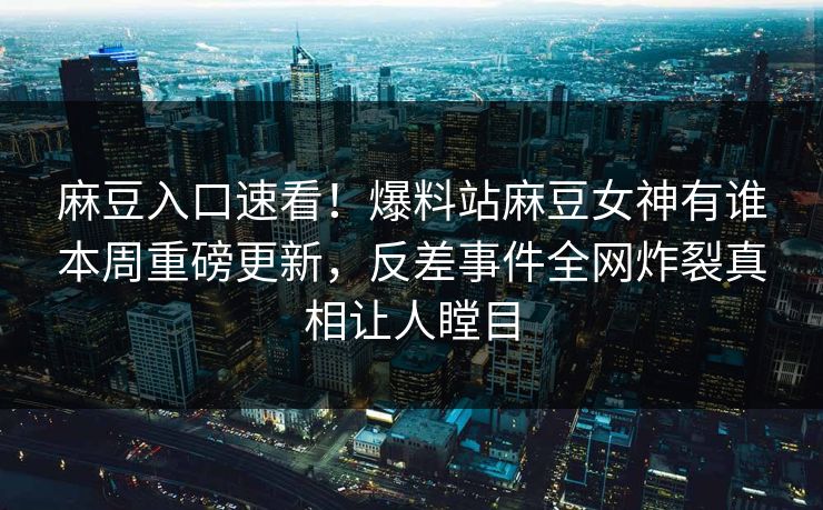 麻豆入口速看！爆料站麻豆女神有谁本周重磅更新，反差事件全网炸裂真相让人瞠目