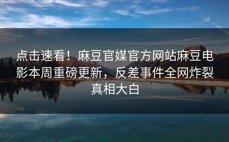 点击速看！麻豆官媒官方网站麻豆电影本周重磅更新，反差事件全网炸裂真相大白
