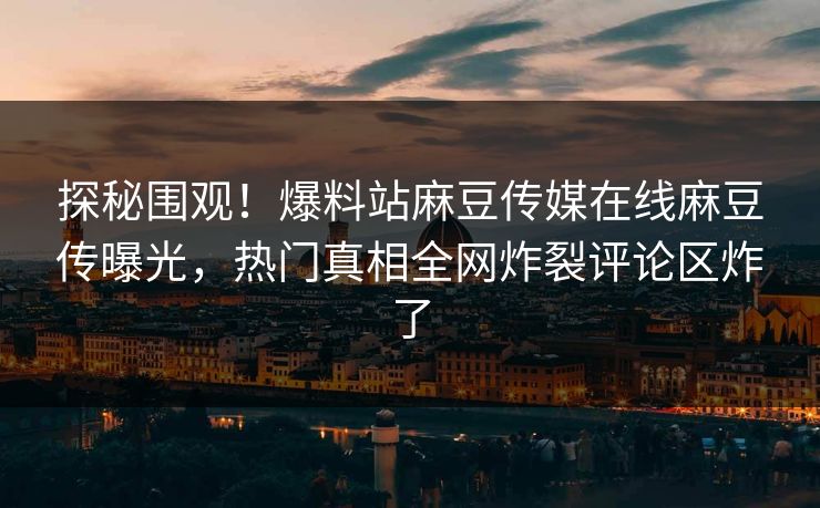 探秘围观！爆料站麻豆传媒在线麻豆传曝光，热门真相全网炸裂评论区炸了