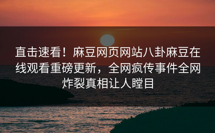 直击速看！麻豆网页网站八卦麻豆在线观看重磅更新，全网疯传事件全网炸裂真相让人瞠目