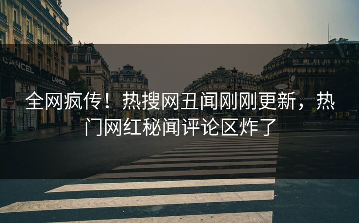 全网疯传！热搜网丑闻刚刚更新，热门网红秘闻评论区炸了