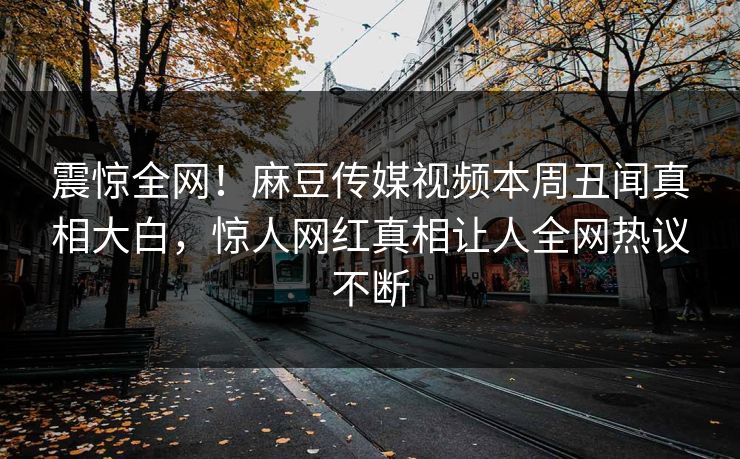 震惊全网！麻豆传媒视频本周丑闻真相大白，惊人网红真相让人全网热议不断