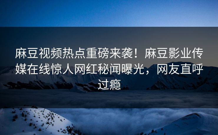 麻豆视频热点重磅来袭！麻豆影业传媒在线惊人网红秘闻曝光，网友直呼过瘾