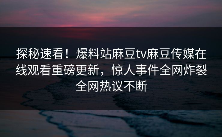 探秘速看！爆料站麻豆tv麻豆传媒在线观看重磅更新，惊人事件全网炸裂全网热议不断