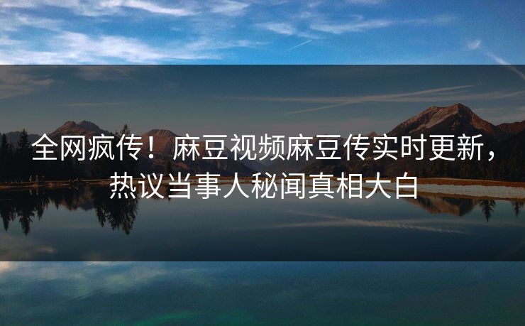 全网疯传！麻豆视频麻豆传实时更新，热议当事人秘闻真相大白