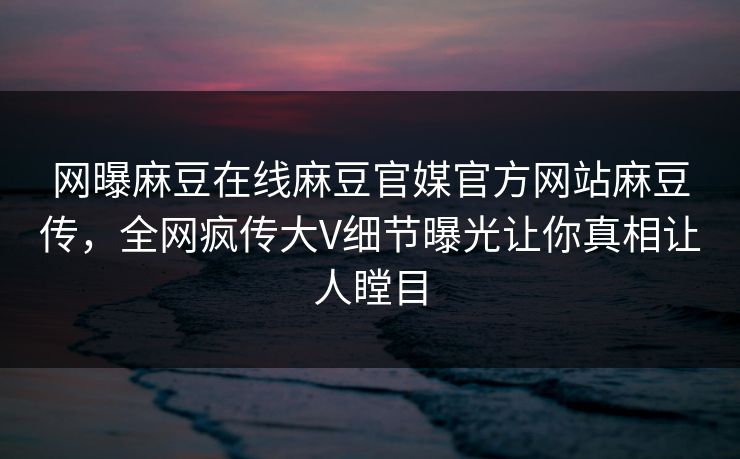 网曝麻豆在线麻豆官媒官方网站麻豆传，全网疯传大V细节曝光让你真相让人瞠目