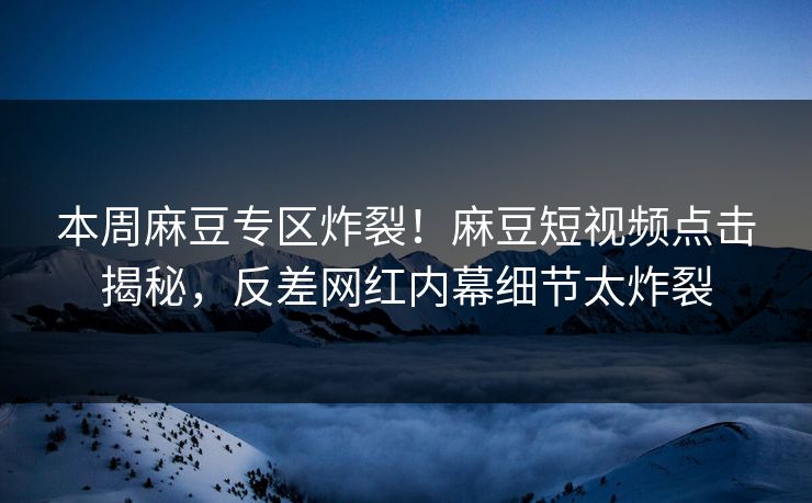 本周麻豆专区炸裂！麻豆短视频点击揭秘，反差网红内幕细节太炸裂