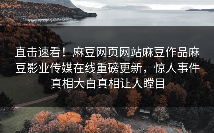 直击速看！麻豆网页网站麻豆作品麻豆影业传媒在线重磅更新，惊人事件真相大白真相让人瞠目