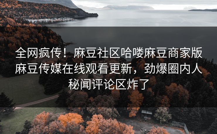 全网疯传！麻豆社区哈喽麻豆商家版麻豆传媒在线观看更新，劲爆圈内人秘闻评论区炸了