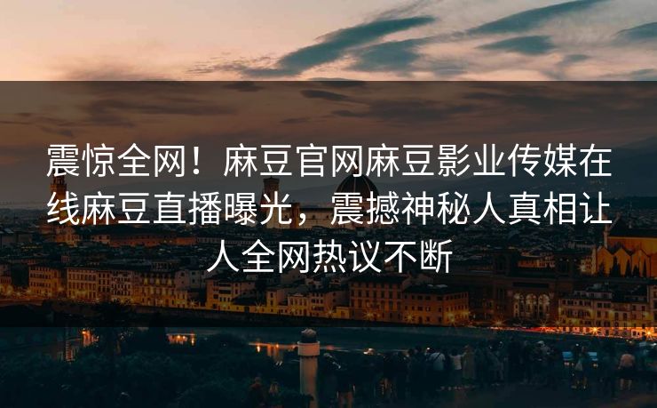 震惊全网！麻豆官网麻豆影业传媒在线麻豆直播曝光，震撼神秘人真相让人全网热议不断