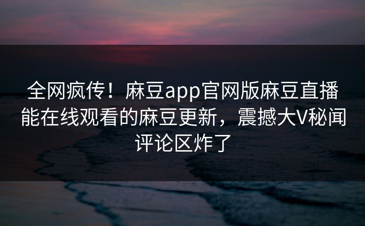 全网疯传！麻豆app官网版麻豆直播能在线观看的麻豆更新，震撼大V秘闻评论区炸了