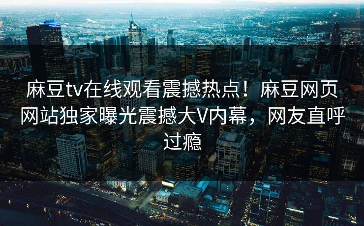 麻豆tv在线观看震撼热点！麻豆网页网站独家曝光震撼大V内幕，网友直呼过瘾