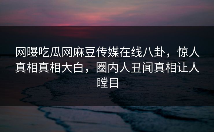 网曝吃瓜网麻豆传媒在线八卦，惊人真相真相大白，圈内人丑闻真相让人瞠目