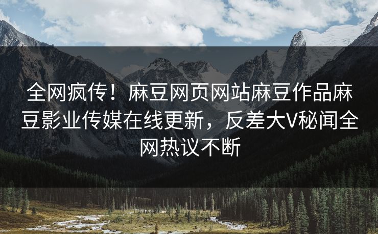全网疯传！麻豆网页网站麻豆作品麻豆影业传媒在线更新，反差大V秘闻全网热议不断