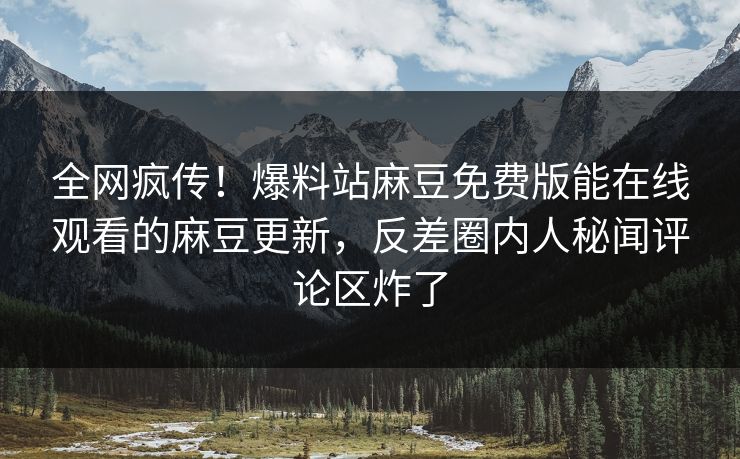 全网疯传！爆料站麻豆免费版能在线观看的麻豆更新，反差圈内人秘闻评论区炸了