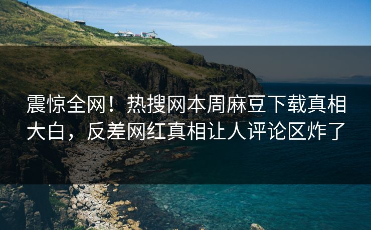震惊全网！热搜网本周麻豆下载真相大白，反差网红真相让人评论区炸了