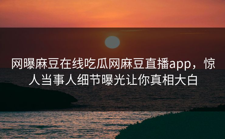 网曝麻豆在线吃瓜网麻豆直播app，惊人当事人细节曝光让你真相大白