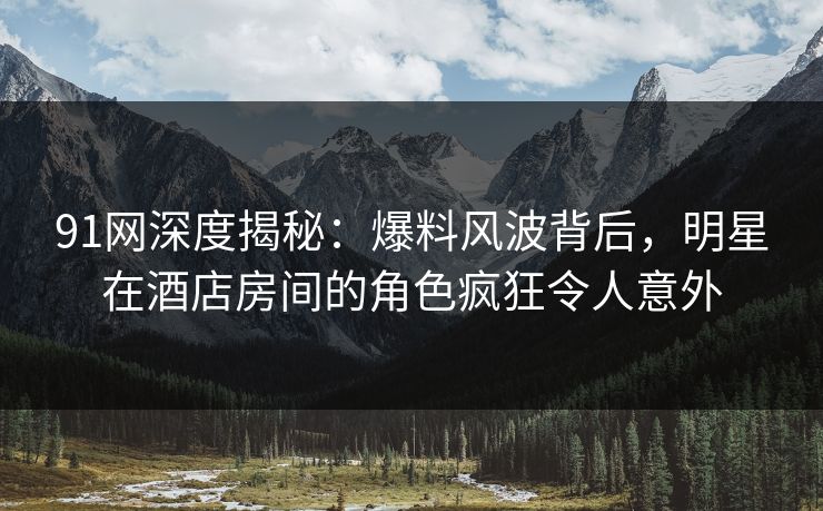 91网深度揭秘：爆料风波背后，明星在酒店房间的角色疯狂令人意外